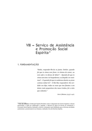 VIII – Serviço de Assistência
                      e Promoção Social
                      Espírita*


1. FUNDAMENTAÇÃO

                                   “Então, responder-lhe-ão os justos: Senhor, quando
                                   foi que te vimos com fome e te demos de comer, ou
                                   com sede e te demos de beber? – Quando foi que te
                                   vimos sem teto e te hospedamos; ou despido e te vesti-
                                   mos? – E quando foi que te soubemos doente ou preso
                                   e fomos visitar-te? – O Rei lhes responderá: Em ver-
                                   dade vos digo, todas as vezes que isso fizestes a um
                                   destes mais pequeninos dos meus irmãos, foi a mim
                                   que o fizestes.”

                                                                       JESUS (Mateus, 25:37 a 40).




* Nota da Editora: A Federação Espírita Brasileira coloca à disposição dos Centros Espíritas e demais
interessados, a título de colaboração e sugestão, o Manual de Apoio do Serviço de Assistência e
Promoção Social Espírita, destinado a oferecer orientações mais detalhadas para as diversas atividades
assistenciais e promocionais do ser humano, realizadas à luz da Doutrina Espírita.
 