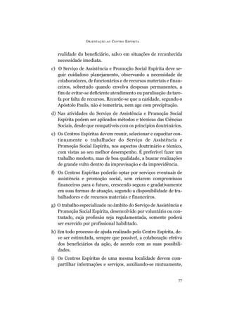 O RIENTAÇÃO   AO   C ENTRO E SPÍRITA


   realidade do beneficiário, salvo em situações de reconhecida
   necessidade imediata.
c) O Serviço de Assistência e Promoção Social Espírita deve se-
   guir cuidadoso planejamento, observando a necessidade de
   colaboradores, de funcionários e de recursos materiais e finan-
   ceiros, sobretudo quando envolva despesas permanentes, a
   fim de evitar-se deficiente atendimento ou paralisação da tare-
   fa por falta de recursos. Recorde-se que a caridade, segundo o
   Apóstolo Paulo, não é temerária, nem age com precipitação.
d) Nas atividades do Serviço de Assistência e Promoção Social
   Espírita podem ser aplicados métodos e técnicas das Ciências
   Sociais, desde que compatíveis com os princípios doutrinários.
e) Os Centros Espíritas devem reunir, selecionar e capacitar con-
   tinuamente o trabalhador do Serviço de Assistência e
   Promoção Social Espírita, nos aspectos doutrinário e técnico,
   com vistas ao seu melhor desempenho. É preferível fazer um
   trabalho modesto, mas de boa qualidade, a buscar realizações
   de grande vulto dentro da improvisação e da imprevidência.
f) Os Centros Espíritas poderão optar por serviços eventuais de
   assistência e promoção social, sem criarem compromissos
   financeiros para o futuro, crescendo segura e gradativamente
   em suas formas de atuação, segundo a disponibilidade de tra-
   balhadores e de recursos materiais e financeiros.
g) O trabalho especializado no âmbito do Serviço de Assistência e
   Promoção Social Espírita, desenvolvido por voluntário ou con-
   tratado, cuja profissão seja regulamentada, somente poderá
   ser exercido por profissional habilitado.
h) Em todo processo de ajuda realizado pelo Centro Espírita, de-
   ve ser estimulada, sempre que possível, a colaboração efetiva
   dos beneficiários da ação, de acordo com as suas possibili-
   dades.
i) Os Centros Espíritas de uma mesma localidade devem com-
   partilhar informações e serviços, auxiliando-se mutuamente,


                                                                77
 
