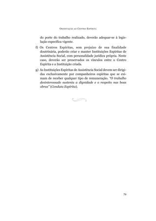 O RIENTAÇÃO   AO   C ENTRO E SPÍRITA


   do porte do trabalho realizado, deverão adequar-se à legis-
   lação específica vigente.
f) Os Centros Espíritas, sem prejuízo de sua finalidade
   doutrinária, poderão criar e manter Instituições Espíritas de
   Assistência Social, com personalidade jurídica própria. Neste
   caso, deverão ser preservados os vínculos entre o Centro
   Espírita e a Instituição criada.
g) As Instituições Espíritas de Assistência Social devem ser dirigi-
   das exclusivamente por companheiros espíritas que se exi-
   mam de receber qualquer tipo de remuneração. “O trabalho
   desinteressado sustenta a dignidade e o respeito nas boas
   obras” (Conduta Espírita).




                                                                 79
 