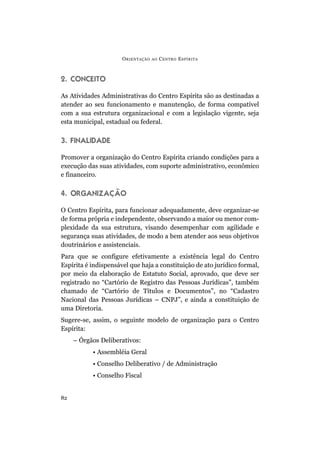 O RIENTAÇÃO   AO   C ENTRO E SPÍRITA



2. CONCEITO

As Atividades Administrativas do Centro Espírita são as destinadas a
atender ao seu funcionamento e manutenção, de forma compatível
com a sua estrutura organizacional e com a legislação vigente, seja
esta municipal, estadual ou federal.

3. FINALIDADE

Promover a organização do Centro Espírita criando condições para a
execução das suas atividades, com suporte administrativo, econômico
e financeiro.

4. ORGANIZAÇÃO

O Centro Espírita, para funcionar adequadamente, deve organizar-se
de forma própria e independente, observando a maior ou menor com-
plexidade da sua estrutura, visando desempenhar com agilidade e
segurança suas atividades, de modo a bem atender aos seus objetivos
doutrinários e assistenciais.
Para que se configure efetivamente a existência legal do Centro
Espírita é indispensável que haja a constituição de ato jurídico formal,
por meio da elaboração de Estatuto Social, aprovado, que deve ser
registrado no “Cartório de Registro das Pessoas Jurídicas”, também
chamado de “Cartório de Títulos e Documentos”, no “Cadastro
Nacional das Pessoas Jurídicas – CNPJ”, e ainda a constituição de
uma Diretoria.
Sugere-se, assim, o seguinte modelo de organização para o Centro
Espírita:
     – Órgãos Deliberativos:
           • Assembléia Geral
           • Conselho Deliberativo / de Administração
           • Conselho Fiscal


82
 