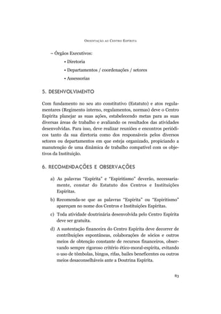 O RIENTAÇÃO   AO   C ENTRO E SPÍRITA


    – Órgãos Executivos:
           • Diretoria
           • Departamentos / coordenações / setores
           • Assessorias


5. DESENVOLVIMENTO

Com fundamento no seu ato constitutivo (Estatuto) e atos regula-
mentares (Regimento interno, regulamentos, normas) deve o Centro
Espírita planejar as suas ações, estabelecendo metas para as suas
diversas áreas de trabalho e avaliando os resultados das atividades
desenvolvidas. Para isso, deve realizar reuniões e encontros periódi-
cos tanto da sua diretoria como dos responsáveis pelos diversos
setores ou departamentos em que esteja organizado, propiciando a
manutenção de uma dinâmica de trabalho compatível com os obje-
tivos da Instituição.


6. RECOMENDAÇÕES E OBSERVAÇÕES

    a) As palavras “Espírita” e “Espiritismo” deverão, necessaria-
       mente, constar do Estatuto dos Centros e Instituições
       Espíritas.
    b) Recomenda-se que as palavras “Espírita” ou “Espiritismo”
       apareçam no nome dos Centros e Instituições Espíritas.
    c) Toda atividade doutrinária desenvolvida pelo Centro Espírita
       deve ser gratuita.
    d) A sustentação financeira do Centro Espírita deve decorrer de
       contribuições espontâneas, colaborações de sócios e outros
       meios de obtenção constante de recursos financeiros, obser-
       vando sempre rigoroso critério ético-moral-espírita, evitando
       o uso de tômbolas, bingos, rifas, bailes beneficentes ou outros
       meios desaconselháveis ante a Doutrina Espírita.


                                                                   83
 