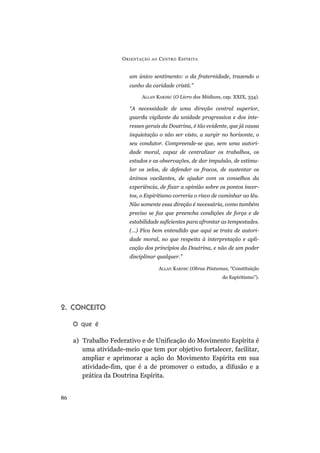 O RIENTAÇÃO   AO   C ENTRO E SPÍRITA


                        um único sentimento: o da fraternidade, trazendo o
                        cunho da caridade cristã.”

                             ALLAN KARDEC (O Livro dos Médiuns, cap. XXIX, 334).

                        “A necessidade de uma direção central superior,
                        guarda vigilante da unidade progressiva e dos inte-
                        resses gerais da Doutrina, é tão evidente, que já causa
                        inquietação o não ser visto, a surgir no horizonte, o
                        seu condutor. Compreende-se que, sem uma autori-
                        dade moral, capaz de centralizar os trabalhos, os
                        estudos e as observações, de dar impulsão, de estimu-
                        lar os zelos, de defender os fracos, de sustentar os
                        ânimos vacilantes, de ajudar com os conselhos da
                        experiência, de fixar a opinião sobre os pontos incer-
                        tos, o Espiritismo correria o risco de caminhar ao léu.
                        Não somente essa direção é necessária, como também
                        preciso se faz que preencha condições de força e de
                        estabilidade suficientes para afrontar as tempestades.
                        (...) Fica bem entendido que aqui se trata de autori-
                        dade moral, no que respeita à interpretação e apli-
                        cação dos princípios da Doutrina, e não de um poder
                        disciplinar qualquer.”

                                         ALLAN KARDEC (Obras Póstumas, “Constituição
                                                                    do Espiritismo”).




2. CONCEITO

     O que é

     a) Trabalho Federativo e de Unificação do Movimento Espírita é
        uma atividade-meio que tem por objetivo fortalecer, facilitar,
        ampliar e aprimorar a ação do Movimento Espírita em sua
        atividade-fim, que é a de promover o estudo, a difusão e a
        prática da Doutrina Espírita.


86
 