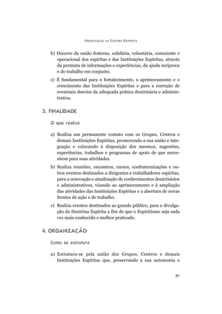 O RIENTAÇÃO   AO   C ENTRO E SPÍRITA


   b) Decorre da união fraterna, solidária, voluntária, consciente e
      operacional dos espíritas e das Instituições Espíritas, através
      da permuta de informações e experiências, da ajuda recíproca
      e do trabalho em conjunto.
   c) É fundamental para o fortalecimento, o aprimoramento e o
      crescimento das Instituições Espíritas e para a correção de
      eventuais desvios da adequada prática doutrinária e adminis-
      trativa.


3. FINALIDADE

   O que realiza

   a) Realiza um permanente contato com os Grupos, Centros e
      demais Instituições Espíritas, promovendo a sua união e inte-
      gração e colocando à disposição dos mesmos, sugestões,
      experiências, trabalhos e programas de apoio de que neces-
      sitem para suas atividades.
   b) Realiza reuniões, encontros, cursos, confraternizações e ou-
      tros eventos destinados a dirigentes e trabalhadores espíritas,
      para a renovação e atualização de conhecimentos doutrinários
      e administrativos, visando ao aprimoramento e à ampliação
      das atividades das Instituições Espíritas e a abertura de novas
      frentes de ação e de trabalho.
   c) Realiza eventos destinados ao grande público, para a divulga-
      ção da Doutrina Espírita a fim de que o Espiritismo seja cada
      vez mais conhecido e melhor praticado.


4. ORGANIZAÇÃO

   Como se estrutura

   a) Estrutura-se pela união dos Grupos, Centros e demais
      Instituições Espíritas que, preservando a sua autonomia e


                                                                  87
 