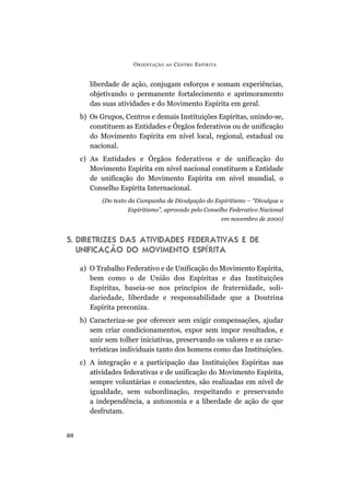 O RIENTAÇÃO   AO   C ENTRO E SPÍRITA


        liberdade de ação, conjugam esforços e somam experiências,
        objetivando o permanente fortalecimento e aprimoramento
        das suas atividades e do Movimento Espírita em geral.
     b) Os Grupos, Centros e demais Instituições Espíritas, unindo-se,
        constituem as Entidades e Órgãos federativos ou de unificação
        do Movimento Espírita em nível local, regional, estadual ou
        nacional.
     c) As Entidades e Órgãos federativos e de unificação do
        Movimento Espírita em nível nacional constituem a Entidade
        de unificação do Movimento Espírita em nível mundial, o
        Conselho Espírita Internacional.
            (Do texto da Campanha de Divulgação do Espiritismo – “Divulgue o
                     Espiritismo”, aprovado pelo Conselho Federativo Nacional
                                                              em novembro de 2000)


5. DIRETRIZES DAS ATIVIDADES FEDERATIVAS E DE
   UNIFICAÇÃO DO MOVIMENTO ESPÍRITA

     a) O Trabalho Federativo e de Unificação do Movimento Espírita,
        bem como o de União dos Espíritas e das Instituições
        Espíritas, baseia-se nos princípios de fraternidade, soli-
        dariedade, liberdade e responsabilidade que a Doutrina
        Espírita preconiza.
     b) Caracteriza-se por oferecer sem exigir compensações, ajudar
        sem criar condicionamentos, expor sem impor resultados, e
        unir sem tolher iniciativas, preservando os valores e as carac-
        terísticas individuais tanto dos homens como das Instituições.
     c) A integração e a participação das Instituições Espíritas nas
        atividades federativas e de unificação do Movimento Espírita,
        sempre voluntárias e conscientes, são realizadas em nível de
        igualdade, sem subordinação, respeitando e preservando
        a independência, a autonomia e a liberdade de ação de que
        desfrutam.


88
 