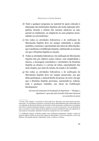 O RIENTAÇÃO    AO   C ENTRO E SPÍRITA


      d) Todo e qualquer programa ou material de apoio colocado à
         disposição das Instituições Espíritas não terão aplicação obri-
         gatória, ficando a critério das mesmas adotá-los ou não,
         parcial ou totalmente, ou adaptá-los às suas próprias neces-
         sidades ou conveniências.1
      e) Em todas as atividades federativas e de unificação do
         Movimento Espírita deve ser sempre estimulado o estudo
         metódico, constante e aprofundado das obras de Allan Kardec,
         que constituem a Codificação Espírita, enfatizando-se as bases
         em que a Doutrina Espírita se assenta.
      f) Todas as atividades federativas e de unificação do Movimento
         Espírita têm por objetivo maior colocar, com simplicidade e
         clareza, a mensagem consoladora e orientadora da Doutrina
         Espírita ao alcance e a serviço de todos, especialmente dos
         mais simples, por meio do estudo, da oração e do trabalho.
      g) Em todas as atividades federativas e de unificação do
         Movimento Espírita deve ser sempre preservado, aos que
         delas participam, o natural direito de pensar, de criar e de agir
         que a Doutrina Espírita preconiza, assentando-se, todavia,
         todo e qualquer trabalho, nas obras da Codificação
         Kardequiana.2
                 (Do texto da Campanha de Divulgação do Espiritismo – “Divulgue o
                             Espiritismo”, aprovado pelo Conselho Federativo Nacional
                                                                          em novembro de 2000)

1
  O texto “Caros Amigos!”, encontrado no início deste livro, desenvolve com maior clareza este item,
observando: “As orientações, programas e material de apoio, disponibilizados pelos órgãos federativos
e de unificação do Movimento Espírita, são oferecidos a título de sugestão e subsídio para as atividades
dos Centros e demais instituições espíritas, os quais, no uso da sua autonomia e da sua liberdade de
ação, e sem alterar o texto original, poderão aplicá-los, parcial ou totalmente, bem como adaptá-los às
suas próprias necessidades, utilizando-os de forma compatível com a sua realidade”.
2
  A Codificação Espírita, conhecida também como Codificação Kardequiana, constitui o núcleo da
Doutrina Espírita contido nos cinco livros básicos de Allan Kardec: O Livro dos Espíritos, O Livro dos
Médiuns, O Evangelho segundo o Espiritismo, O Céu e o Inferno e A Gênese.




                                                                                                    89
 