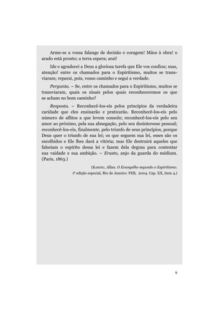 Arme-se a vossa falange de decisão e coragem! Mãos à obra! o
arado está pronto; a terra espera; arai!
    Ide e agradecei a Deus a gloriosa tarefa que Ele vos confiou; mas,
atenção! entre os chamados para o Espiritismo, muitos se trans-
viaram; reparai, pois, vosso caminho e segui a verdade.
    Pergunta. – Se, entre os chamados para o Espiritismo, muitos se
transviaram, quais os sinais pelos quais reconheceremos os que
se acham no bom caminho?
     Resposta. – Reconhecê-los-eis pelos princípios da verdadeira
caridade que eles ensinarão e praticarão. Reconhecê-los-eis pelo
número de aflitos a que levem consolo; reconhecê-los-eis pelo seu
amor ao próximo, pela sua abnegação, pelo seu desinteresse pessoal;
reconhecê-los-eis, finalmente, pelo triunfo de seus princípios, porque
Deus quer o triunfo de sua lei; os que seguem sua lei, esses são os
escolhidos e Ele lhes dará a vitória; mas Ele destruirá aqueles que
falseiam o espírito dessa lei e fazem dela degrau para contentar
sua vaidade e sua ambição. – Erasto, anjo da guarda do médium.
(Paris, 1863.)
                          (KARDEC, Allan. O Evangelho segundo o Espiritismo.
                a
               1 edição especial, Rio de Janeiro: FEB, 2004. Cap. XX, item 4.)




                                                                            9
 