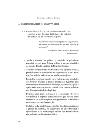 O RIENTAÇÃO   AO   C ENTRO E SPÍRITA



6. RECOMENDAÇÕES E OBSERVAÇÕES


     6.1. – Benefícios práticos que ocorrem da união dos
            espíritas e dos Centros Espíritas e do trabalho
            de unificação do Movimento Espírita

                        “Dez homens sinceramente ligados por um pensamen-
                        to comum são mais fortes do que cem que não se
                        entendem.”

                                    ALLAN KARDEC     (Obras Póstumas. “Constituição
                                                                   do Espiritismo”).



       • Ajuda a manter, na prática, a unidade de princípios
         doutrinários que serve de base e diretriz para as atividades
         de estudo, difusão e prática da Doutrina Espírita.
       • Facilita o conhecimento dos trabalhadores espíritas entre si,
         possibilitando o intercâmbio de experiências e de infor-
         mações, a ajuda recíproca e o trabalho em conjunto.
       • Possibilita o aprimoramento e o crescimento das atividades
         dos Grupos, Centros e demais Instituições Espíritas pela
         comunicação, conhecimento, confiança, colaboração, ajuda e
         apoio recíprocos que passam a existir entre os companheiros
         das diversas Instituições Espíritas.
       • Permite, com mais facilidade, a constatação de erros
         doutrinários e enganos administrativos que possam estar
         ocorrendo na prática espírita, que prejudicam o trabalho e
         reclamam a necessária correção.
       • Fortalece todas as atividades espíritas, de estudo, divulgação
         e prática da Doutrina, em decorrência da união fraternal e
         operacional e da colaboração mútua dos trabalhadores
         empenhados na difusão doutrinária.


90
 