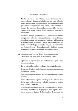 O RIENTAÇÃO   AO   C ENTRO E SPÍRITA


  • Mostra a todos os companheiros, mesmo os que se encon-
    tram em lugares distantes e isolados, que não estão solitários
    e nem abandonados em seu trabalho, e que as dificuldades,
    problemas e experiências que vivem, como também a
    solução dos mesmos, são semelhantes aos vividos por com-
    panheiros de outros lugares, de outros países ou de outros
    continentes.
  • Possibilita, sempre que necessário, a comunicação fraterna
    que promove o ânimo; o encaminhamento e o recebimento
    de esclarecimentos que promovem o apoio; e a colaboração e
    a assistência que promovem a ajuda, permitindo que o tra-
    balho desenvolvido pelos espíritas em geral, como também
    por Grupos, Centros e demais Instituições Espíritas, cresça e
    se aprimore de forma equilibrada, segura e constante.


6.2. – Vantagens da integração do Centro Espírita nas
       atividades de unificação do Movimento Espírita

  • Aproxima os espíritas para que melhor se conheçam e mais
    se confraternizem.
  • Torna estável, homogêneo e eficaz o Movimento Espírita.
  • Troca experiências e conhecimentos em todos os aspectos do
    Movimento Espírita.
  • Aperfeiçoa progressivamente todos os setores das atividades
    espíritas.
  • Torna o Movimento Espírita uma força social cada vez mais
    útil e mais eficiente para a evolução humana, no sentido
    espiritualista e fraterno.
  • Concorre eficientemente para o desaparecimento do per-
    sonalismo individual ou de grupos no meio espírita, facili-
    tando o desenvolvimento da humildade e da renúncia tão


                                                                91
 