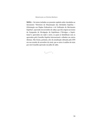 O RIENTAÇÃO   AO   C ENTRO E SPÍRITA


NOTA – Os textos incluídos no presente capítulo estão vinculados ao
documento “Diretrizes da Dinamização das Atividades Espíritas –
(Orientação aos Órgãos Federativos e de Unificação do Movimento
Espírita)”, aprovado em novembro de 1983 e que deu origem aos textos
da Campanha de Divulgação do Espiritismo (“Divulgue o Espiri-
tismo”), aprovados em 1996 e 2000, os quais se identificam com os
aprovados pelo Conselho Espírita Internacional e editados em outros
idiomas. Não foram, portanto, alvo da atualização efetuada pelo CFN
em sua reunião de novembro de 2006, que se ateve à análise do texto
por este Conselho aprovado em julho de 1980.




                                                                 93
 