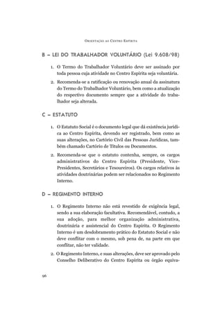 O RIENTAÇÃO   AO   C ENTRO E SPÍRITA



B – LEI DO TRABALHADOR VOLUNTÁRIO (Lei 9.608/98)

     1. O Termo do Trabalhador Voluntário deve ser assinado por
        toda pessoa cuja atividade no Centro Espírita seja voluntária.
     2. Recomenda-se a ratificação ou renovação anual da assinatura
        do Termo do Trabalhador Voluntário, bem como a atualização
        do respectivo documento sempre que a atividade do traba-
        lhador seja alterada.


C – ESTATUTO

     1. O Estatuto Social é o documento legal que dá existência jurídi-
        ca ao Centro Espírita, devendo ser registrado, bem como as
        suas alterações, no Cartório Civil das Pessoas Jurídicas, tam-
        bém chamado Cartório de Títulos ou Documentos.
     2. Recomenda-se que o estatuto contenha, sempre, os cargos
        administrativos do Centro Espírita (Presidente, Vice-
        Presidentes, Secretários e Tesoureiros). Os cargos relativos às
        atividades doutrinárias podem ser relacionados no Regimento
        Interno.


D – REGIMENTO INTERNO

     1. O Regimento Interno não está revestido de exigência legal,
        sendo a sua elaboração facultativa. Recomendável, contudo, a
        sua adoção, para melhor organização administrativa,
        doutrinária e assistencial do Centro Espírita. O Regimento
        Interno é um desdobramento prático do Estatuto Social e não
        deve conflitar com o mesmo, sob pena de, na parte em que
        conflitar, não ter validade.
     2. O Regimento Interno, e suas alterações, deve ser aprovado pelo
        Conselho Deliberativo do Centro Espírita ou órgão equiva-


96
 