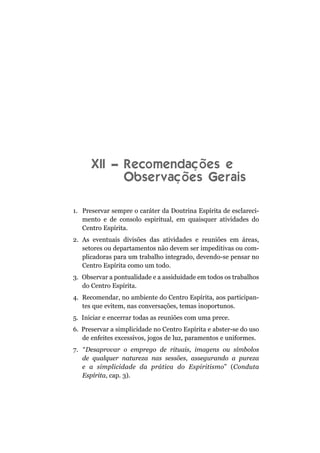 XII – Recomendações e
            Observações Gerais

1. Preservar sempre o caráter da Doutrina Espírita de esclareci-
   mento e de consolo espiritual, em quaisquer atividades do
   Centro Espírita.
2. As eventuais divisões das atividades e reuniões em áreas,
   setores ou departamentos não devem ser impeditivas ou com-
   plicadoras para um trabalho integrado, devendo-se pensar no
   Centro Espírita como um todo.
3. Observar a pontualidade e a assiduidade em todos os trabalhos
   do Centro Espírita.
4. Recomendar, no ambiente do Centro Espírita, aos participan-
   tes que evitem, nas conversações, temas inoportunos.
5. Iniciar e encerrar todas as reuniões com uma prece.
6. Preservar a simplicidade no Centro Espírita e abster-se do uso
   de enfeites excessivos, jogos de luz, paramentos e uniformes.
7. “Desaprovar o emprego de rituais, imagens ou símbolos
   de qualquer natureza nas sessões, assegurando a pureza
   e a simplicidade da prática do Espiritismo” (Conduta
   Espírita, cap. 3).
 