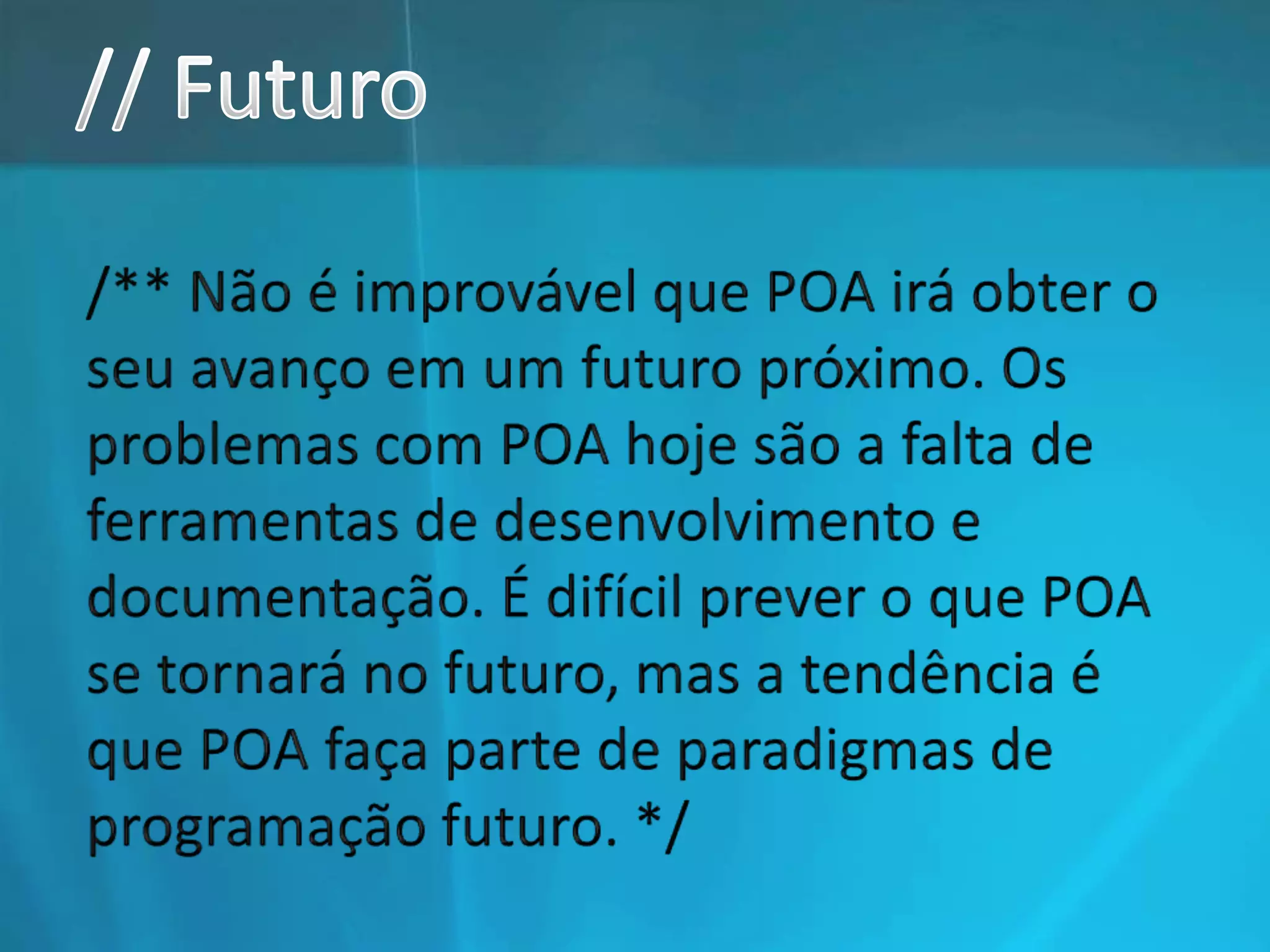 // Futuro/** Não é improvável que POA irá obter o seu avanço em um futuro próximo. Os problemas com POA hoje são a falta de ferramentas de desenvolvimento e documentação. É difícil prever o que POA se tornará no futuro, mas a tendência é que POA faça parte de paradigmas de programação futuro. */