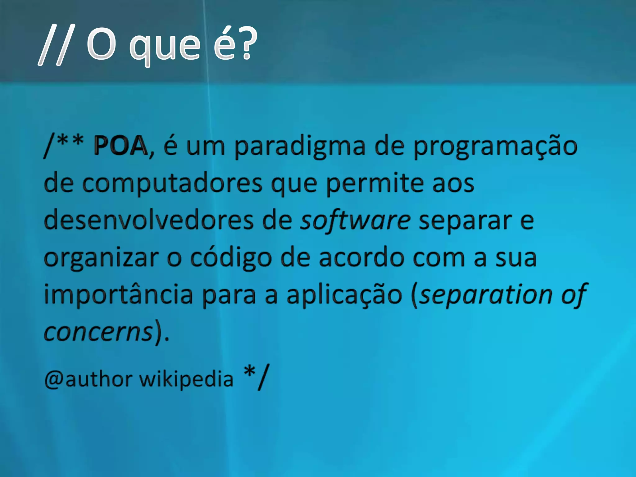 // O que é?/** POA, é um paradigma de programação de computadores que permite aos desenvolvedores de software separar e organizar o código de acordo com a sua importância para a aplicação (separation of concerns). @authorwikipedia*/