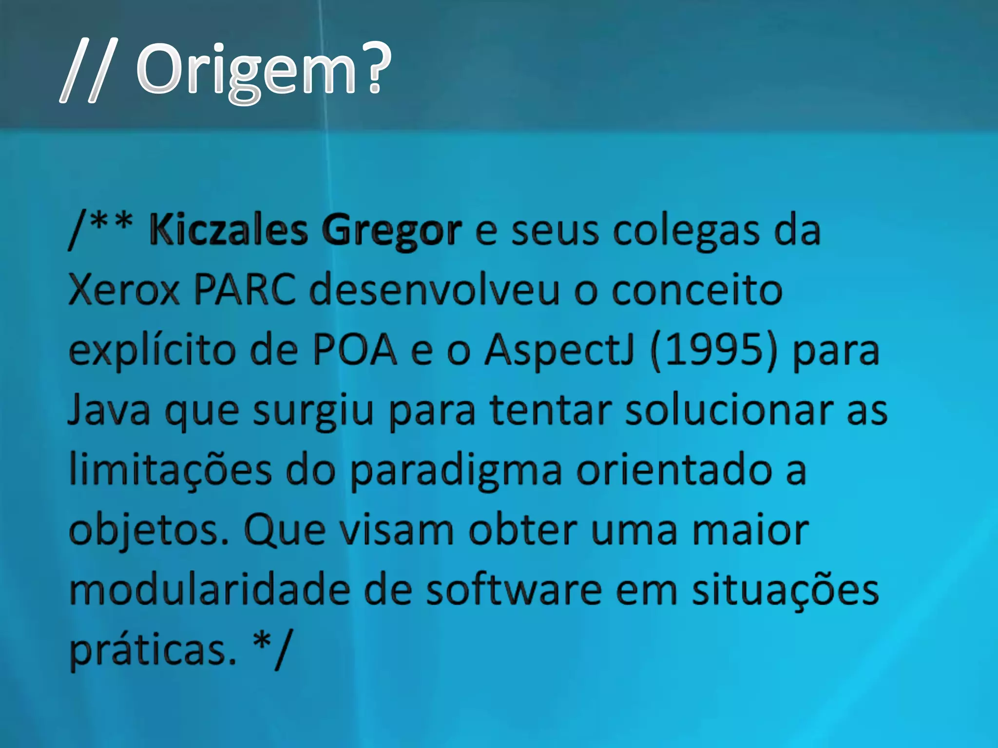 // Origem?/** Kiczales Gregor e seus colegas da Xerox PARC desenvolveu o conceito explícito de POA e o AspectJ (1995) para Java que surgiu para tentar solucionar as limitações do paradigma orientado a objetos. Que visam obter uma maior modularidade de software em situações práticas. */