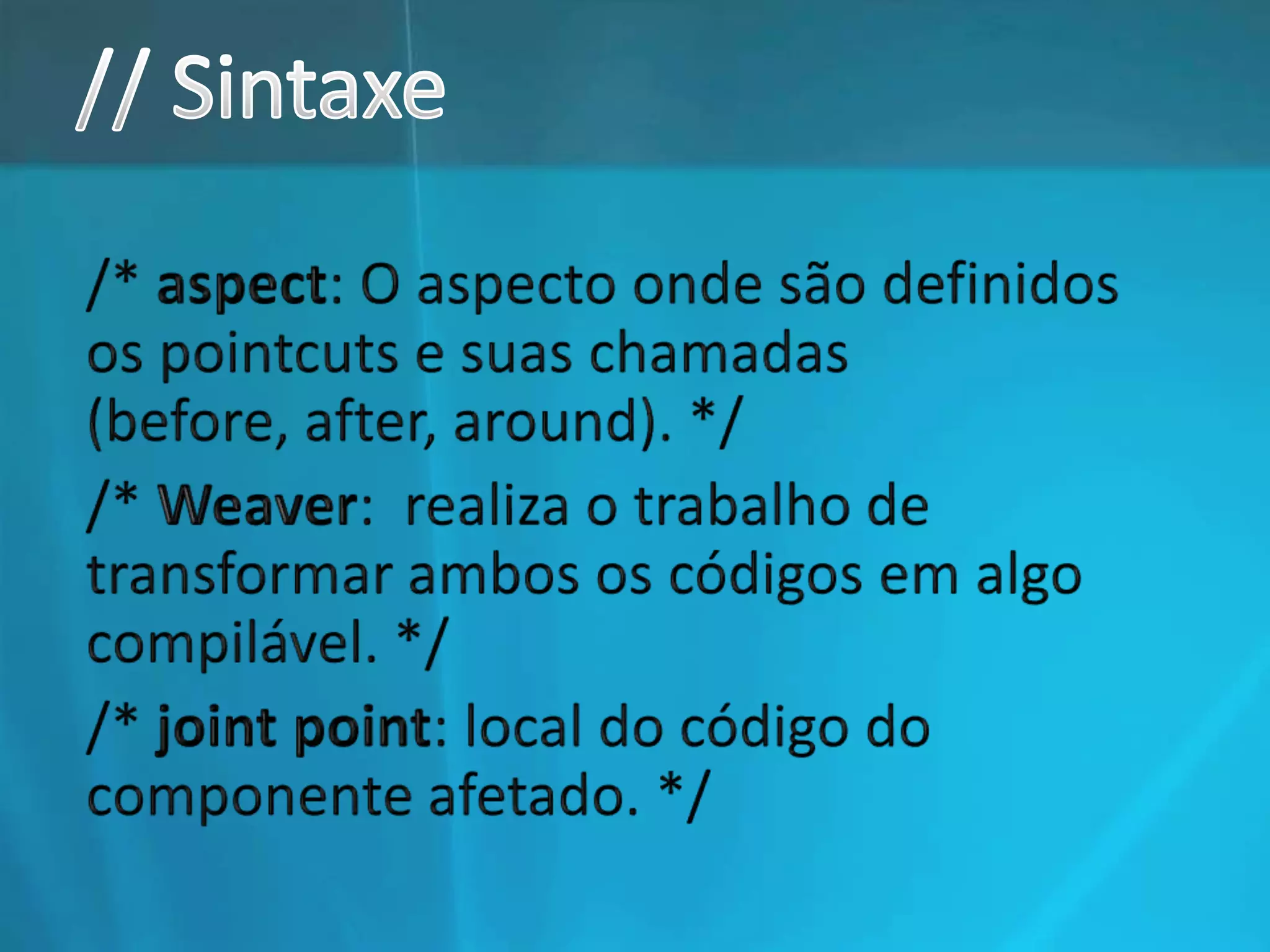 // Sintaxe/* aspect: O aspecto onde são definidos os pointcuts e suas chamadas (before, after, around). *//* Weaver:  realiza o trabalho de transformar ambos os códigos em algo compilável. *//* joint point: local do código do componente afetado. */