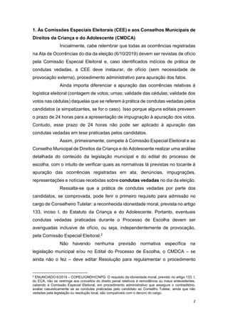 2
1. Às Comissões Especiais Eleitorais (CEE) e aos Conselhos Municipais de
Direitos da Criança e do Adolescente (CMDCA)
Inicialmente, cabe relembrar que todas as ocorrências registradas
na Ata de Ocorrências do dia da eleição (6/10/2019) devem ser revistas de ofício
pela Comissão Especial Eleitoral e, caso identificados indícios de prática de
condutas vedadas, a CEE deve instaurar, de ofício (sem necessidade de
provocação externa), procedimento administrativo para apuração dos fatos.
Ainda importa diferenciar a apuração das ocorrências relativas à
logística eleitoral (contagem de votos; urnas; validade das cédulas; validade dos
votos nas cédulas) daquelas que se referem à prática de condutas vedadas pelos
candidatos (e simpatizantes, se for o caso). Isso porque alguns editais preveem
o prazo de 24 horas para a apresentação de impugnação à apuração dos votos.
Contudo, esse prazo de 24 horas não pode ser aplicado à apuração das
condutas vedadas em tese praticadas pelos candidatos.
Assim, primeiramente, compete à Comissão Especial Eleitoral e ao
Conselho Municipal de Direitos da Criança e do Adolescente realizar uma análise
detalhada do conteúdo da legislação municipal e do edital do processo de
escolha, com o intuito de verificar quais as normativas lá previstas no tocante à
apuração das ocorrências registradas em ata, denúncias, impugnações,
representações e notícias recebidas sobre condutas vedadas no dia da eleição.
Ressalta-se que a prática de condutas vedadas por parte dos
candidatos, se comprovada, pode ferir o primeiro requisito para admissão no
cargo de Conselheiro Tutelar: a reconhecida idoneidade moral, prevista no artigo
133, inciso I, do Estatuto da Criança e do Adolescente. Portanto, eventuais
condutas vedadas praticadas durante o Processo de Escolha devem ser
averiguadas inclusive de ofício, ou seja, independentemente de provocação,
pela Comissão Especial Eleitoral.2
Não havendo nenhuma previsão normativa específica na
legislação municipal e/ou no Edital do Processo de Escolha, o CMDCA – se
ainda não o fez – deve editar Resolução para regulamentar o procedimento
2
ENUNCIADO 6/2019 – COPEIJ/GNDH/CNPG: O requisito da idoneidade moral, previsto no artigo 133, I,
do ECA, não se restringe aos conceitos do direito penal relativos à reincidência ou maus antecedentes,
cabendo à Comissão Especial Eleitoral, em procedimento administrativo que assegure o contraditório,
avaliar casuisticamente se as condutas praticadas pelo candidato ao Conselho Tutelar, ainda que não
vedadas pela legislação ou resolução local, são compatíveis com o decoro do cargo.
 