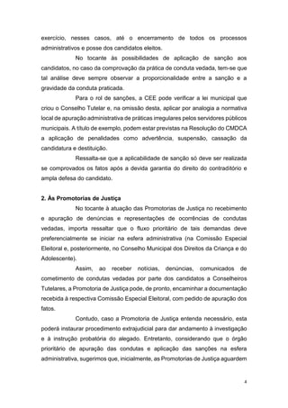 4
exercício, nesses casos, até o encerramento de todos os processos
administrativos e posse dos candidatos eleitos.
No tocante às possibilidades de aplicação de sanção aos
candidatos, no caso da comprovação da prática de conduta vedada, tem-se que
tal análise deve sempre observar a proporcionalidade entre a sanção e a
gravidade da conduta praticada.
Para o rol de sanções, a CEE pode verificar a lei municipal que
criou o Conselho Tutelar e, na omissão desta, aplicar por analogia a normativa
local de apuração administrativa de práticas irregulares pelos servidores públicos
municipais. A título de exemplo, podem estar previstas na Resolução do CMDCA
a aplicação de penalidades como advertência, suspensão, cassação da
candidatura e destituição.
Ressalta-se que a aplicabilidade de sanção só deve ser realizada
se comprovados os fatos após a devida garantia do direito do contraditório e
ampla defesa do candidato.
2. Às Promotorias de Justiça
No tocante à atuação das Promotorias de Justiça no recebimento
e apuração de denúncias e representações de ocorrências de condutas
vedadas, importa ressaltar que o fluxo prioritário de tais demandas deve
preferencialmente se iniciar na esfera administrativa (na Comissão Especial
Eleitoral e, posteriormente, no Conselho Municipal dos Direitos da Criança e do
Adolescente).
Assim, ao receber notícias, denúncias, comunicados de
cometimento de condutas vedadas por parte dos candidatos a Conselheiros
Tutelares, a Promotoria de Justiça pode, de pronto, encaminhar a documentação
recebida à respectiva Comissão Especial Eleitoral, com pedido de apuração dos
fatos.
Contudo, caso a Promotoria de Justiça entenda necessário, esta
poderá instaurar procedimento extrajudicial para dar andamento à investigação
e à instrução probatória do alegado. Entretanto, considerando que o órgão
prioritário de apuração das condutas e aplicação das sanções na esfera
administrativa, sugerimos que, inicialmente, as Promotorias de Justiça aguardem
 