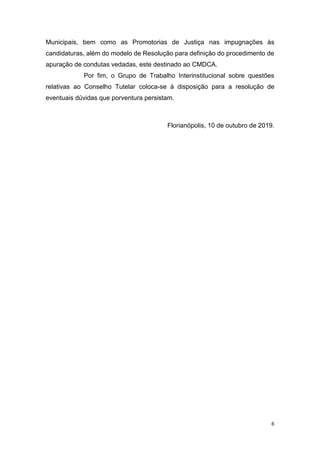 6
Municipais, bem como as Promotorias de Justiça nas impugnações às
candidaturas, além do modelo de Resolução para definição do procedimento de
apuração de condutas vedadas, este destinado ao CMDCA.
Por fim, o Grupo de Trabalho Interinstitucional sobre questões
relativas ao Conselho Tutelar coloca-se à disposição para a resolução de
eventuais dúvidas que porventura persistam.
Florianópolis, 10 de outubro de 2019.
 