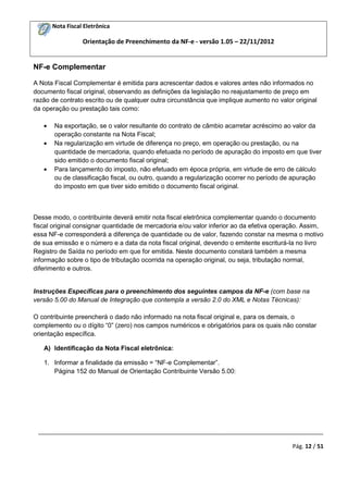 Nota Fiscal Eletrônica
Orientação de Preenchimento da NF-e - versão 1.05 – 22/11/2012
_________________________________________________________________________________________
Pág. 12 / 51
NF-e Complementar
A Nota Fiscal Complementar é emitida para acrescentar dados e valores antes não informados no
documento fiscal original, observando as definições da legislação no reajustamento de preço em
razão de contrato escrito ou de qualquer outra circunstância que implique aumento no valor original
da operação ou prestação tais como:
Na exportação, se o valor resultante do contrato de câmbio acarretar acréscimo ao valor da
operação constante na Nota Fiscal;
Na regularização em virtude de diferença no preço, em operação ou prestação, ou na
quantidade de mercadoria, quando efetuada no período de apuração do imposto em que tiver
sido emitido o documento fiscal original;
Para lançamento do imposto, não efetuado em época própria, em virtude de erro de cálculo
ou de classificação fiscal, ou outro, quando a regularização ocorrer no período de apuração
do imposto em que tiver sido emitido o documento fiscal original.
Desse modo, o contribuinte deverá emitir nota fiscal eletrônica complementar quando o documento
fiscal original consignar quantidade de mercadoria e/ou valor inferior ao da efetiva operação. Assim,
essa NF-e corresponderá a diferença de quantidade ou de valor, fazendo constar na mesma o motivo
de sua emissão e o número e a data da nota fiscal original, devendo o emitente escriturá-la no livro
Registro de Saída no período em que for emitida. Neste documento constará também a mesma
informação sobre o tipo de tributação ocorrida na operação original, ou seja, tributação normal,
diferimento e outros.
Instruções Específicas para o preenchimento dos seguintes campos da NF-e (com base na
versão 5.00 do Manual de Integração que contempla a versão 2.0 do XML e Notas Técnicas):
O contribuinte preencherá o dado não informado na nota fiscal original e, para os demais, o
complemento ou o dígito “0” (zero) nos campos numéricos e obrigatórios para os quais não constar
orientação específica.
A) Identificação da Nota Fiscal eletrônica:
1. Informar a finalidade da emissão = “NF-e Complementar”.
Página 152 do Manual de Orientação Contribuinte Versão 5.00:
 