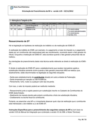 Nota Fiscal Eletrônica
Orientação de Preenchimento da NF-e - versão 1.05 – 22/11/2012
_________________________________________________________________________________________
Pág. 18 / 51
Ressarcimento de ST
Há na legislação as hipóteses de restituição de indébito e a de restituição de ICMS-ST.
A restituição de indébito do ICMS, por exemplo, é o pagamento a maior do imposto ou o pagamento
deste por um contribuinte não responsável pelo seu recolhimento, ocorrendo assim o fato gerador do
tributo. Enquanto a restituição de ICMS-ST, esta acontece quando o fato gerador presumido não se
realizou.
As orientações de preenchimento desta nota técnica serão referente ao direito à restituição do ICMS-
ST.
O direito à restituição do ICMS-ST para o estabelecimento que receber mercadoria sujeita a
substituição tributária somente ocorre quando o fato gerador presumido NÃO se realizou que,
taxativamente, estão discriminadas na legislação as seguintes situações:
- Saída para estabelecimento de contribuinte situado em outra unidade da Federação;
- Saída amparada por isenção ou não-incidência;
- Perecimento, furto, roubo ou qualquer outro tipo de perda.
Com isso, o valor do imposto poderá ser restituído mediante:
- Ressarcimento junto a sujeito passivo por substituição inscrito no Cadastro de Contribuintes do
ICMS deste Estado;
- Abatimento de imposto devido pelo próprio contribuinte a título de substituição tributária;
- Creditamento na escrita fiscal do contribuinte.
Portanto, ao preencher uma NF-e, é importante observar qual o tipo de restituição que o contribuinte
está interessado: a de indébito ou a de ICMS-ST.
Instruções Específicas para o preenchimento dos seguintes campos da NF-e (com base na
versão 5.00 do Manual de Integração que contempla a versão 2.0 do XML e Notas Técnicas):
 