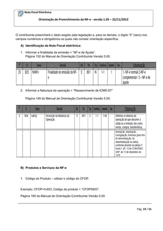 Nota Fiscal Eletrônica
Orientação de Preenchimento da NF-e - versão 1.05 – 22/11/2012
_________________________________________________________________________________________
Pág. 19 / 51
O contribuinte preencherá o dado exigido pela legislação e, para os demais, o dígito “0” (zero) nos
campos numéricos e obrigatórios os quais não constar orientação específica.
A) Identificação da Nota Fiscal eletrônica:
1. Informar a finalidade da emissão = “NF-e de Ajuste”.
Página 152 do Manual de Orientação Contribuinte Versão 5.00:
2. Informar a Natureza da operação = “Ressarcimento de ICMS-ST”
Página 149 do Manual de Orientação Contribuinte Versão 5.00:
B) Produtos e Serviços da NF-e
1. Código do Produto – utilizar o código do CFOP.
Exemplo: CFOP=5.603, Código do produto = “CFOP5603”.
Página 160 do Manual de Orientação Contribuinte Versão 5.00:
 