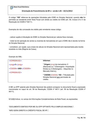 Nota Fiscal Eletrônica
Orientação de Preenchimento da NF-e - versão 1.05 – 22/11/2012
_________________________________________________________________________________________
Pág. 36 / 51
O código “102” refere-se às operações tributadas pelo ICMS no Simples Nacional, quando não for
permitido ao remetente emitir Nota Fiscal com direito ao crédito do ICMS (art. 59, incisos I,II e V da
Resolução do CGSN nº 94/11).
Exemplos de não concessão de crédito pelo remetente nesse código:
- estiver sujeita à tributação do ICMS no Simples Nacional por valores fixos mensais;
- tratar-se de operação de venda ou revenda de mercadorias em que o ICMS não é devido na forma
do Simples Nacional;
- considerar, por opção, que a base de cálculo do Simples Nacional será representada pela receita
recebida no mês (Regime de Caixa);
Exemplo de XML:
<ICMSSN102>
<orig>?</orig>
<CSOSN>102</CSOSN>
<ICMSSN102>
Informar:
* Origem (orig) da mercadoria: 0
(Nacional) ou 1 (Estrangeira –Importação
Direta) ou 2 (Estrangeira – Adquirida no
Mercado Interno);
* CSOSN (CSOSN): 102 – Tributada pelo
Simples Nacional sem permissão de
crédito.
A ME ou EPP optante pelo Simples Nacional não poderá consignar no documento fiscal a expressão
mencionada no caput do art. 58 da Resolução, CGSN nº 94/11 (art. 59 da Resolução CGSN nº
94/11).
3.1.2.2) Indicar, no campo de Informações Complementares da Nota Fiscal, as expressões:
“DOCUMENTO EMITIDO POR ME OU EPP OPTANTE PELO SIMPLES NACIONAL";
“NÃO GERA DIREITO A CRÉDITO FISCAL DE IPI.”;
 