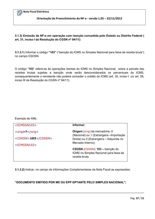 Nota Fiscal Eletrônica
Orientação de Preenchimento da NF-e - versão 1.05 – 22/11/2012
_________________________________________________________________________________________
Pág. 37 / 51
3.1.3) Emissão de NF-e em operação com isenção concedida pelo Estado ou Distrito Federal (
art. 31, inciso I da Resolução do CGSN nº 94/11):
3.1.3.1) Informar o código “103” (“Isenção do ICMS no Simples Nacional para faixa de receita bruta”)
no campo CSOSN.
O código “103” refere-se às operações isentas do ICMS no Simples Nacional, sobre a parcela das
receitas brutas sujeitas a isenção onde serão desconsiderados os percentuais do ICMS,
consequentemente o remetente não poderá conceder o crédito do ICMS (art. 35, inciso I c/c art. 59,
inciso III da Resolução do CGSN nº 94/11).
Exemplo de XML:
<ICMSSN103>
<orig>?</orig>
<CSOSN>103</CSOSN>
<ICMSSN103>
Informar:
Origem (orig) da mercadoria: 0
(Nacional) ou 1 (Estrangeira –Importação
Direta) ou 2 (Estrangeira – Adquirida no
Mercado Interno);
CSOSN (CSOSN): 103 – Isenção do
ICMS no Simples Nacional para faixa de
receita bruta.
3.1.3.2) Indicar, no campo de Informações Complementares da Nota Fiscal as expressões:
“DOCUMENTO EMITIDO POR ME OU EPP OPTANTE PELO SIMPLES NACIONAL";
 