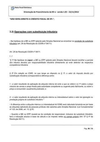 Nota Fiscal Eletrônica
Orientação de Preenchimento da NF-e - versão 1.05 – 22/11/2012
_________________________________________________________________________________________
Pág. 38 / 51
“NÃO GERA DIREITO A CRÉDITO FISCAL DE IPI.”;
3.2) Operações com substituição tributária
- Na hipótese de a ME ou EPP optante pelo Simples Nacional se encontrar na condição de substituta
tributária (art. 28 da Resolução do CGSN nº 94/11):
Art. 28 da Resolução CGSN nº 94/11.
(...)
“§ 1º Na hipótese do caput, a ME ou EPP optante pelo Simples Nacional deverá recolher a parcela
dos tributos devidos por responsabilidade tributária diretamente ao ente detentor da respectiva
competência tributária.
§ 2º Em relação ao ICMS, no que tange ao disposto no § 1º, o valor do imposto devido por
substituição tributária corresponderá à diferença entre:
I - o valor resultante da aplicação da alíquota interna do ente a que se refere o § 1º sobre o preço
máximo de venda a varejo fixado pela autoridade competente ou sugerido pelo fabricante, ou sobre o
preço a consumidor usualmente praticado; e
II - o valor resultante da aplicação da alíquota interna ou interestadual sobre o valor da operação ou
prestação própria do substituto tributário.”
- A diferença entre a alíquota interna e a interestadual do ICMS será calculada tomando-se por base
as alíquotas aplicáveis às pessoas jurídicas não optantes pelo Simples Nacional. (Lei Complementar
nº 123, de 2006, art. 13, § 5º)
- Quando a ME ou EPP revestir-se da condição de responsável, inclusive de substituto tributário,
fará a indicação alusiva à base de cálculo e ao imposto retido no campo próprio (Art. 57 § 4º da
Resolução 94/11).
 