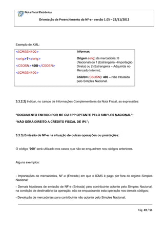 Nota Fiscal Eletrônica
Orientação de Preenchimento da NF-e - versão 1.05 – 22/11/2012
_________________________________________________________________________________________
Pág. 49 / 51
Exemplo de XML:
<ICMSSN400>
<orig>?</orig>
<CSOSN>400</CSOSN>
<ICMSSN400>
Informar:
Origem (orig) da mercadoria: 0
(Nacional) ou 1 (Estrangeira –Importação
Direta) ou 2 (Estrangeira – Adquirida no
Mercado Interno);
CSOSN (CSOSN): 400 – Não tributada
pelo Simples Nacional.
3.3.2.2) Indicar, no campo de Informações Complementares da Nota Fiscal, as expressões:
“DOCUMENTO EMITIDO POR ME OU EPP OPTANTE PELO SIMPLES NACIONAL";
“NÃO GERA DIREITO A CRÉDITO FISCAL DE IPI.”;
3.3.3) Emissão de NF-e na situação de outras operações ou prestações:
O código “900” será utilizado nos casos que não se enquadrem nos códigos anteriores.
Alguns exemplos:
- Importações de mercadorias, NF-e (Entrada) em que o ICMS é pago por fora do regime Simples
Nacional;
- Demais hipóteses de emissão de NF-e (Entrada) pelo contribuinte optante pelo Simples Nacional,
na condição de destinatário da operação, não se enquadrando esta operação nos demais códigos;
- Devolução de mercadorias para contribuinte não optante pelo Simples Nacional;
 
