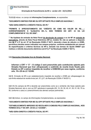 Nota Fiscal Eletrônica
Orientação de Preenchimento da NF-e - versão 1.05 – 22/11/2012
_________________________________________________________________________________________
Pág. 51 / 51
*3.3.3.2) Indicar, no campo de Informações Complementares, as expressões:
"DOCUMENTO EMITIDO POR ME OU EPP OPTANTE PELO SIMPLES NACIONAL";
“NÃO GERA DIREITO A CRÉDITO FISCAL DE IPI.”
"PERMITE O APROVEITAMENTO DO *CRÉDITO DE ICMS NO VALOR DE R$......;
CORRESPONDENTE À *ALÍQUOTA DE...%, NOS TERMOS DO ART. 23 DA LEI
COMPLEMENTAR Nº 123, DE 2006".
** Na hipótese de emissão de Nota Fiscal de devolução de compra e ou de NF de entrada de
mercadoria, através de Nota Fiscal Eletrônica (NF-e), modelo 55, não se aplicará o disposto
nos §§ 5º e 6º do art. 57 da Resolução CGSN nº 94/11, devendo a base de cálculo e o ICMS,
porventura devidos serem indicados nos campos próprios, conforme estabelecido em manual
de especificações e critérios técnicos da NF-e, baixado nos termos do Ajuste SINIEF que
instituiu o referido documento eletrônico (art.57 § 7º da Resolução CGSN nº 94/11).
3.4) Operações tributadas fora do Simples Nacional
Informar o CRT = “2” - O código 2 será preenchido pelo contribuinte optante pelo
Simples Nacional que tiver ultrapassado o sublimite de receita bruta fixado pelo
Estado ou DF e estiver impedido de recolher o ICMS/ISS por esse regime, conforme
arts. 19 e 20 da LC 123/06.
3.4.1) Emissão de NF-e por estabelecimento impedido de recolher o ICMS por ultrapassagem do
sub-limite estadual de receita bruta (art. 57, § 3º, da Resolução CGSN nº 94/2011):
3.4.1.1) Os campos da NF-e deverão ser preenchidos como se o emitente não fosse optante pelo
Simples Nacional, isto é, com os CST aplicáveis à operação (00, 10, 20, 30, 40, 41, 50, 51, 60, 70 ou
90, conforme o caso) e o preenchimento dos demais campos pertinentes;
3.4.1.2) Indicar, no campo de Informações Complementares, as expressões:
“DOCUMENTO EMITIDO POR ME OU EPP OPTANTE PELO SIMPLES NACIONAL";
"ESTABELECIMENTO IMPEDIDO DE RECOLHER O ICMS/ISS PELO SIMPLES NACIONAL, NOS
TERMOS DO § 1º DO ART. 20 DA LC 123/2006";
"NÃO GERA DIREITO A CRÉDITO FISCAL DE IPI".
 
