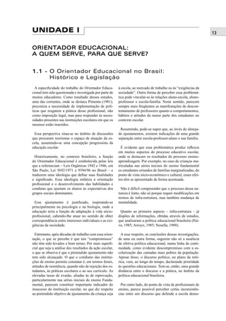 13UNIDADE I
ORIENTADOR EDUCACIONAL:ORIENTADOR EDUCACIONAL:
A QUEM SERVE, PARA QUE SERVE?A QUEM SERVE, PARA QUE SERVE?
1.11.1 - O Orientador Educacional no Brasil:
Histórico e Legislação
A especiﬁcidade do trabalho do Orientador Educa-
cional tem sido questionada e investigada por parte de
muitos educadores. Como resultado desses estudos,
uma das correntes, onde se destaca Pimenta (1981),
preconiza a necessidade de implementação de polí-
ticas que resgatem a prática desse proﬁssional, não
como imposição legal, mas para responder às neces-
sidades presentes nas instituições escolares em que os
mesmos estão inseridos.
Essa perspectiva situa-se no âmbito de discussões
que procuram reorientar o espaço de atuação da es-
cola, assumindo-se uma concepção progressista da
educação escolar.
Historicamente, no contexto brasileiro, a função
do Orientador Educacional é estabelecida pelas leis
que a referenciam – Leis Orgânicas 1942 e 1946, em
São Paulo, Lei 5692/1971 e 9394/96 no Brasil – e
traduzem uma ideologia que deﬁne suas ﬁnalidades
e signiﬁcado. Essa ideologia enfatiza a orientação
proﬁssional e o desenvolvimento das habilidades e
condutas que ajustam os alunos às expectativas dos
grupos sociais dominantes.
Esse ajustamento é justiﬁcado, inspirando-se
principalmente na psicologia e na biologia, onde a
educação teria a função de adaptação à vida sócio-
proﬁssional, cabendo-lhe atuar no sentido de obter
correspondência entre interesses individuais e as exi-
gências da sociedade.
Entretanto, após décadas de trabalho com essa orien-
tação, o que se percebe é que tais “compromissos”
não têm sido levados a bom termo. Por mais superﬁ-
cial que seja a análise dos resultados da ação escolar,
o que se observa é que o pretendido ajustamento não
tem sido alcançado. O que o cotidiano das institui-
ções de ensino permite constatar é, em termos ferais,
atitudes de resistência, quando não de rejeição dos es-
tudantes, às práticas escolares e ao seu currículo. As
elevadas taxas de evasão, aliadas às de reprovação,
particularmente nas séries iniciais do ensino Funda-
mental, parecem constituir importante indicador do
insucesso da instituição escolar, no que diz respeito
ao pretendido objetivo de ajustamento da criança seja
à escola, ao mercado de trabalho ou às “exigências da
sociedade”. Outra forma de perceber essa problemá-
tica pode vincular-se às relações aluno-escola, aluno-
professsor e escola-família. Neste sentido, parecem
sempre mais freqüentes as manifestações de descon-
tentamento de professores quanto a comportamentos,
hábitos e atitudes da maior parte dos estudantes no
contexto escolar.
Resumindo, pode-se supor que, ao invés do almeja-
do ajustamentos, existem indicações de uma grande
separação entre escola-professor-aluno e sua família.
É evidente que essa problemática produz reﬂexos
em muitos aspectos do processo educativo escolar,
onde se destacam os resultados do processo ensino-
aprendizagem. Por exemplo, no caso de crianças ma-
triculadas nas séries iniciais do ensino fundamental
os estudantes oriundos de famílias marginalizadas, do
ponto de vista sócio-econômico e cultural, esses efei-
tos têm se apresentado de forma acentuada.
Não é difícil compreender que o processo dessa na-
tureza é lento, não só porque requer modiﬁcações em
termos de infra-estrutura, mas também mudança de
mentalidade.
Quanto ao primeiro aspecto – infra-estrutura – já
dispões de informações, obtidas através de estudos,
que analisaram a política educacional brasileira (Pai-
va, 1985; Arroyo, 1985; Nosella, 1988).
A esse respeito, as conclusões dessas investigações,
de uma ou outra forma, sugerem não só a ausência
de efetiva política educacional, numa linha de conti-
nuidade, como evidente descompromisso com a es-
colarização das camadas mais pobres da população.
Apesar disso, o discurso político, no plano da retó-
rica, vem, ao longo do tempo, declarando prioridade
às questões educacionais. Tem-se, então, uma grande
distância entre o discurso e a prática, no âmbito da
política educacional brasileira.
Por outro lado, do ponto de vista de proﬁssionais de
ensino, parece possível perceber certas inconsistên-
cias entre um discurso que defende a escola demo-
 