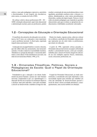 14
crática e uma ação pedagógica repressiva, autoritária
e discriminadora. A esse respeito são elucidativos,
entre outros, os estudos de Lelis (1989).
Do esforço coletivo desses proﬁssionais (OE – SE –
ADM: orientação educacional; supervisão educacional
e administração escolar), junto aos professores, poderá
resultar a construção de uma escola democrática e mais
igualitária, permitindo coerência entre o discurso e a
prática, abandonando-se, entre outros procedimentos
distorcidos, a prática da improvisação. Torna-se visível
então um projeto pedagógico que responda às questões
educacionais, para que os alunos se apropriem dos co-
nhecimentos e habilidades socialmente valorizados.
1.21.2 - Concepções de Educação e Orientação Educacional
O manifesto dos pioneiros da educação nova já des-
tacava, há 67 anos, ser a educação o mais importante
e grave problema nacional. A observação, registrada
naquela época permanece válida.
Aeducaçãotemumpapelhistóricoesocialeodocente,
que não reﬂete sobre ela, tecnicamente, mas tecnocrati-
camente, é levada a reduzi-la à racionalidade mecânica.
Abandona-se o porquê da educação e o tecnocrata admi-
nistra o como educar. O ﬁm transforma-se em meio, nas
mãos de um tecnocrata (Niskier, 1996, p.15).
Diante da citação, exposta acima, cabe-nos colocar
em evidência a proﬁssão do Orientador educacional,
que representa um elo entre todos os proﬁssionais,
que atuam em educação.
A partir de 1996, superando críticas passadas, o
Orientador educacional retoma seu papel, enfrentando
desaﬁos e preenchendo lacunas, como por exemplo,
trabalhar para o desenvolvimento integral do educan-
do em seus múltiplos aspectos físicos, intelectuais,
social, emocional, proﬁssional, etc.
1.31.3 - Dimensões Filosóficas, Políticas, Sociais e
Pedagógicas da Escola: Qual o Papel da Orientação
Educacional?
Entendendo-se que a educação é um direito funda-
mental da pessoa humana e possui um valor humano
universal, compreende-se que: a) a aprendizagem e a
educação são ﬁns em si mesmo; b) constituem objetivos
a alcançar, tanto pelo indivíduo, como pela sociedade;
c) devem ser desenvolvido e mantido ao longo da vida.
O papel do Orientador Educacional, já citado ante-
riormente, é considerado uma ação importante e uma
necessidade urgente para entender que trabalhar em
cima das demandas do desenvolvimento pessoal e
social do aluno e dessa sociedade pluralista é, conse-
quentemente, uma escola também em ebulição.
 