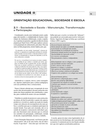 15UNIDADE II
ORIENTAÇÃO EDUCACIONAL, SOCIEDADE E ESCOLAORIENTAÇÃO EDUCACIONAL, SOCIEDADE E ESCOLA
2.12.1 - Sociedade e Escola – Manutenção, Transformação
e Participação.
Considerando a escola como instituição social, o peda-
gogo nela inserido e a multiplicidade de facetas e inter-
relação dos fenômenos alfabetização, evasão e repetên-
cia, é oportuno ter presente a questão da idéia de ensinar,
proposta por Paulo Freire (1992) para explicar o proces-
so de apropriação do conhecimento, pelo aluno. Para este
autor, na linha progressista, ensinar implica, pois, que:
Os educandos, em certo sentido, “penetrando” o discurso do
professor, se apropriam da signiﬁcação profunda do conteúdo
sendo ensinado. O ato de ensinar, vivido pelo professor ou pro-
fessora, vai desdobrando-se, da parte dos educandos, no ato de
estes conhecerem o ensinado.
Por sua vez, o (a) professor (a) só ensina em termos verdadei-
ros na medida em que conhece o conteúdo que ensina, quer
dizer, na medida em que se apropria dele, em que o apreende.
Neste caso, ao ensinar, o professor ou a professora re-conhece
o objeto já conhecido. Em outras palavras, refaz a sua cognos-
citividade na cognoscitividade dos educandos. Ensinar é assim
a forma que toma o ato de conhecimento que o (a) professor (a)
necessariamente faz na busca de saber o que ensina para provo-
car nos alunos seu ato criador, um ato crítico e não mecânico.
A curiosidade do (a) professor (a) e dos alunos, em ação, se
encontra na base do ensinar-aprender. (p.81) citação
Admitindo-se o exposto, tem-se, como consequên-
cia, algumas implicações para a prática pedagógica,
com seus problemas intra e extraescolares.
Nunca é demais salientar que a recuperação do nexo
escola-vida, da teoria-prática e da auto-estima dos estu-
dantes das classes populares são contribuições, e gran-
des, para a melhoria do ensino e de seus resultados.
Trabalhar no sentido de promover a auto-estima des-
ses alunos, de fazê-los perceber o quanto são capazes,
produtivos e inventivos, amplia sua noção de mundo,
rompe com odiscurso da incompetência dos mais po-
bres e contribui para que os estudantes participem do
mundo letrado. Essa ação será orientada, não só no
sentido de recuperar o autoconceito individual e gru-
pal, mas funcionará como alavanca que os colocará
nos caminhos da participação, colaboração, tomada
de decisão, responsabilidade, iniciativa e trabalho.
Como Orientador Educacional, você ﬁcará a par dos
“desencontros” não só de uma turma, mas de toda a
Escola. O que fazer? Está claro que você deve tra-
balhar para que a escola e as turmas não “adoeçam”,
mas poderão ser convocados para resolver vários pro-
blemas. Sugerimos divulgar as ﬁchas que o professor
Libâneo (2001) sugeriu:
Desenvolvimento intelectual:
Presta atenção nas aulas e no trabalho independente.
É persistente na realização das tarefas.
Tem facilidade de assimilação da matéria.
Demonstra atitude positiva em relação ao estudo.
Tem facilidade de expressão verbal.
Lê e escreve corretamente.
Tem pensamento criativo e independente.
Relacionamento com os colegas e com o professor:
Tem facilidade em fazer amizades.
É leal e sincero com os outros.
Respeita os colegas e o professor.
Tem espírito de solidariedade e cooperação.
Observa as normas coletivas de disciplina.
Coopera com o professor e os colegas nas tarefas.
Desenvolvimento afetivo:
Tem interesse e disposição para o estudo.
Resolve suas próprias diﬁculdades.
É responsável em relação às tarefas de estudo.
Controla suas emoções e seu nervosismo.
Tem iniciativa.
Faz uma imagem positiva de suas próprias pos-
sibilidades.
É bem-humorado e alegre.
É expansivo e espontâneo.
Organização e hábitos pessoais:
Mantêm em ordem seus cadernos e materiais.
Cuidamdahigienepessoal(roupas,cabelos,unhas,etc.)
Tem presteza para iniciar as tarefas.
Apresenta as tarefas no prazo solicitado.
Tem boa postura do corpo.
Tem boa disposição e aparenta boa saúde.
Tem hábitos de urbanidade e cortesia.
(Libâneo p.215).
A escola, apesar de atuar como legitimadora da or-
dem social ao nível da ideologia, não é percebida des-
sa maneira. E exatamente por ter esta função camuﬂa-
da é que ela é agência socializadora poderosa.
 