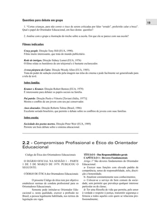 19
Questões para debate em grupo
1. “Certas crianças, para não correr o risco de serem criticadas por falar “errado”, preferirão calar a boca”.
Qual o papel do Orientador Educacional, em face destas questões?
2. Analise com o grupo a ilustração do trecho sobre a escola. Em que ela se parece com sua escola?
Filmes indicados
Crazy people. Direção Tony Hill (EUA, 1990).
Filme muito interessante, que trata do mundo publicitário.
Rede de intrigas. Direção Sidney Lumet (EUA, 1976)
O ﬁlme relata os bastidores de um telejornal e é bastante esclarecedor.
A rosa púrpura do Cairo. Direção Woody Allen (EUA, 1985).
Trata do poder de sedução exercido pela imagem nas telas do cinema e pode facilmente ser generalizado para
a tela de tevê.
Sobre família:
Kramer x Kramer. Direção Robert Benton (EUA, 1979)
É interessante para debater os papéis sociais na família.
Pai patrão. Direção Paolo e Vittorio [Taviani (Itália, 1977)]
Mostra o conﬂito de um jovem com seu pai conservador.
Anos dourados. Direção Roberto Talma (Brasil, 1986)
Excelente seriado brasileiro, que permite o debate sobre os conﬂitos de jovens com suas famílias.
Sobre escola:
Sociedade dos poetas mortos. Direção Peter Weir (EUA, 1989)
Permite um bom debate sobre o sistema educacional.
2.22.2 - Compromisso Profissional e Ético do Orientador
Educacional
Código de Ética dos Orientadores Educacionais
O DIÁRIO OFICIAL NA SESSÃO 1 – PARTE
1 DE 5 DE MARÇO DE 1979. PUBLICOU O
SEGUINTE:
CÓDIGO DE ÉTICA dos Orientadores Educacionais
O presente Código de ética tem por objetivo
estabelecer normas de conduta proﬁssional para os
Orientadores Educacionais.
Somente pode intitular-se Orientador Edu-
cacional e, nesta qualidade, exercer a proﬁssão no
Brasil, a pessoa legalmente habilitada, nos termos da
legislação em vigor.
TÍTULO I – Das Responsabilidades gerais
CAPÍTULO 1 - Deveres Fundamentais
Artigo 1º São deveres fundamentais do Orientador
Educacional:
a- Exercer suas funções com elevado padrão de
competência, senso de responsabilidade, zelo, discri-
ção e honestidade;
b- Atualizar constantemente seus conhecimentos;
c- Colocar-se a serviço do bem comum da socie-
dade, sem permitir que prevaleça qualquer interesse
particular ou de classe;
d- Ter uma ﬁlosoﬁa de vida que permita, pelo amor
à verdade e respeito à justiça, transmitir segurança e
ﬁrmeza a todos aqueles com quem se relaciona pro-
ﬁssionalmente;
 
