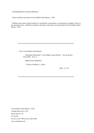 UNIVERSIDADE CASTELO BRANCO
Todos os direitos reservados à Universidade Castelo Branco - UCB
Nenhuma parte deste material poderá ser reproduzida, armazenada ou transmitida de qualquer forma ou
por quaisquer meios - eletrônico, mecânico, fotocópia ou gravação, sem autorização da Universidade Castelo
Branco - UCB.
Universidade Castelo Branco - UCB
Avenida Santa Cruz, 1.631
Rio de Janeiro - RJ
21710-250
Tel. (21) 3216-7700 Fax (21) 2401-9696
www.castelobranco.br
Un3o Universidade Castelo Branco
Orientação Educacional / Universidade Castelo Branco. – Rio de Janeiro:
UCB, 2008. - 28 p.: il.
ISBN 978-85-7880-059-8
1. Ensino a Distância. 2. Título.
CDD – 371.39
 