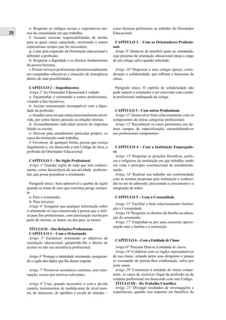 20
e- Respeitar os códigos sociais e expectativas mo-
rais da comunidade em que trabalha;
f- Assumir somente responsabilidades de tarefas
para as quais esteja capacitado, recorrendo a outros
especialistas sempre que for necessário;
g- Lutar pela expansão da Orientação educacional e
defender a proﬁssão;
h- Respeitar a dignidade e os direitos fundamentais
da pessoa humana;
i- Prestar serviços proﬁssionais desinteressadamente
em campanhas educativas e situações de emergência
dentro de suas possibilidades.
CAPÍTULO 2 – Impedimentos
Artigo 2º Ao Orientador Educacional é vedado:
a- Encaminhar o orientando a outros proﬁssionais,
visando a ﬁns lucrativos;
b- Aceitar remuneração incompatível com a digni-
dade da proﬁssão;
c-Atendercasosemqueestejaemocionalmenteenvol-
vido, por certos fatores pessoais ou relações íntimas;
d- Aconselhamento individual através da imprensa
falada ou escrita;
e- Desviar para atendimento particular próprio, os
casos da instituição onde trabalha;
f- Favorecer, de qualquer forma, pessoa que exerça
ilegalmente e, em desacordo a este Código de ética, a
proﬁssão de Orientador Educacional.
CAPÍTULO 3 – Do Sigilo Proﬁssional
Artigo 3º Guardar sigilo de tudo que tem conheci-
mento, como decorrência de sua atividade proﬁssio-
nal, que possa prejudicar o orientando.
Parágrafo único. Será admissível a quebra de sigilo
quando se tratar de caso que constitua perigo iminen-
te:
a- Para o orientando;
b- Para terceiros
Artigo 4º Assegurar que qualquer informação sobre
o orientando só seja comunicada à pessoa que a utili-
ze para ﬁns proﬁssionais, com autorização escrita por
parte do mesmo, se maior, ou dos pais, se menor.
TÍTULO II – Das Relações Proﬁssionais
CAPÍTULO 1 – Com o Orientando
Artigo 5º Esclarecer orientando os objetivos da
orientação educacional, garantindo-lhe o direito de
aceitar ou não sua assistência proﬁssional.
Artigo 6º Proteger a identidade orientando, asseguran-
do o sigilo dos dados que lhe dizem respeito.
Artigo 7º Promover assistência contínua, sem inter-
rupção, exceto por motivos relevantes.
Artigo 8º Usar, quando necessário e com a devida
cautela, instrumentos de medida-teste de nível men-
tal, de interesses, de aptidões e escala de atitudes –
como técnicas pertinentes ao trabalho do Orientador
Educacional.
CAPÍTULO 2 – Com os Orientadores Proﬁssio-
nais
Artigo 9º Abster-se de interferir junto ao orientando,
cujo processo de orientação educacional esteja a cargo
de um colega, salvo quando solicitado.
Artigo 10º Dispensar a seus colegas apreço, consi-
deração e solidariedade, que reﬂitam a harmonia da
classe.
Parágrafo único. O espírito de solidariedade não
pode induzir o orientador a ser conivente com condu-
ta proﬁssional inadequada de colega.
CAPÍTULO 3 – Com outros Proﬁssionais
Artigo 11º desenvolver bom relacionamento com os
componentes de outras categorias proﬁssionais.
Artigo 12º Reconhecer os casos pertinentes aos de-
mais campos de especialização, encaminhando-os
aos proﬁssionais competentes.
CAPÍTULO 4 – Com a Instituição Empregado-
ra
Artigo 13º Respeitar as posições ﬁlosóﬁcas, políti-
cas e religiosas da instituição em que trabalha, tendo
em vista o princípio constitucional de autodetermi-
nação.
Artigo 14º Realizar seu trabalho em conformidade
com as normas propostas pela instituição e conheci-
das no ato de admissão, procurando o crescimento e a
integração de todos.
CAPÍTULO 5 – Com a Comunidade
Artigo 15º Facilitar o bom relacionamento Institui-
ção x Comunidade.
Artigo 16º Respeitar os direitos da família na educa-
ção do orientando.
Artigo 17º Empenhar-se por uma crescente aproxi-
mação ente a família e a instituição.
CAPÍTULO 6 – Com a Entidade de Classe
Artigo18º Procurar ﬁliar-se à entidade de classe.
Artigo 19º Colaborar com os órgãos representativos
de sua classe, zelando pelos seus dirigentes e jamais
se excusando de prestar-lhes colaboração, salvo por
justa causa.
Artigo 20º Comunicar à entidade de classe compe-
tente, os casos de exercício ilegal da proﬁssão ou de
conduta proﬁssional em desacordo com este Código.
TÍTULO III – Do Trabalho Cientíﬁco
Artigo 21º Divulgar resultados de investigações e
experiências, quando isso importar em benefício do
 