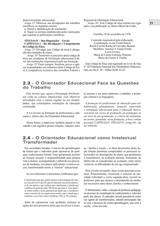 21
desenvolvimento educacional.
Artigo 22º Observar, nas divulgações dos trabalhos
cientíﬁcos, as seguintes normas:
a- Omitir a identiﬁcação do orientando;
b- Seguir as normas estabelecidas pelas instituições
que regulam as publicações cientíﬁcas.
TÍTULO IV – Das Disposições Gerais
CAPÍTULO 1 - Da Divulgação e Cumprimento
do Código de Ética
Artigo 23º Divulgar este Código de ética é obriga-
ção das entidades de classe.
Artigo 24º Transmitir os preceitos deste código de
ética aos estudantes de Orientação educacional é de-
ver das instituições responsáveis pela sua formação.
Artigo 25º Fazer cumprir, ﬁscalizar, prever e apli-
car as penalidades aos infratores deste Código de Éti-
ca é competência exclusiva dos conselhos Federal e
Regional de Orientação Educacional.
Artigo 26º Este Código de ética entrará em vigor
após a sua publicação no diário Oﬁcial da União.
Curitiba, 18 de novembro de 1976.
Comissão responsável pela elaboração:
Coordenação: Ivone Froldi Ramos
Roseli Cecília Rocha de Carvalho Baumel
Membros: Antonia A. Gama Ferrão
Lucia Corona
Maria do Carmo Eutrópio Pimenta
Maria do Carmo S. Freitas
Este Código de Ética está registrado no Livro de Atas
nº. 02 Federação Nacional dos Orientadores Educacio-
nais, na Ata nº. 88 – folhas 59,60. 61,62.
2.32.3 - O Orientador Educacional Face às Questões
do Trabalho
Vale insistir que, agora a Orientação Profissio-
nal volta ao cenário educacional, com objetivos
articulados com o ensino regular ou em modali-
dades, que contemplem estratégias de educação
continuada.
A Lei investe na formação de proﬁssionais e edu-
cação e, dentre eles, do Orientador Educacional.
Dessa forma, é imperioso, também, pensar a vida
cidadã e isto signiﬁca pensar relações: relações entre
as pessoas e seu meio ambiente, o trabalho, a produ-
ção cultural e as linguagens.
A formação de proﬁssionais de educação para ad-
ministração, planejamento, inspeção, supervisão
e orientação educacional para a educação básica,
será feira em cursos de graduação em pedagogia ou
em nível de pós-graduação, a critério da instituição
de ensino, garantida, nesta formação, a base comum
nacional. CAPÍTULO V- TÍTULO VI - Artigo 64 – da
Lei 9394/96.
2.42.4 - O Orientador Educacional como Intelectual
Transformador
Nas sociedades letradas, é através da aprendizagem
da leitura que o indivíduo pode apossar-se de qual-
quer conhecimento formal. Essa apropriação permite
ao homem assumir a responsabilidade pela própria
vida e destino, acompanhando e inﬂuindo nos proces-
sos de mudança, nos planos individuais e coletivo-so-
cial, transformando assim, a “miséria” educacional.
Ao nos referirmos à autoestima, lembramos que:
É interessante notar que, quanto maiores as desvantagens da crian-
ça, mais provável é que ela seja enviada para uma escola depesso-
as de sua espécie e que conheça mais rapidamente a opinião que
o público em geral tem dela. Dir-lhe-ão que junto à “seus iguais”
se sentirá melhor, e assim aprenderá que aquilo que o considerava
como o universo de seus iguais estava errado e que o mundo que é
realmente o seu é bem menor. (Goffman, 1982, p. 42) (citação)
Além de caracterizar com profundo realismo as
ações dos dois primeiros pólos que envolvem a crian-
ça - família e escola -, os fatos decorrentes desta du-
pla relação permitem compreender os processos re-
lacionados ao desempenho do aluno, que geralmente
é insatisfatório, na avaliação docente. Entretanto, de
hábito não só consideradas na avaliação, entre outras
variáveis, as diﬁculdades de um ego estigmatizado.
Para reverter tal quadro, duas coisas precisam acon-
tecer. Primeiramente, ressuscitar o conceito de uni-
cidade individual e, como segunda ideia, investir no
professor, para que alcance o desempenho de media-
dor necessário entre aluno, família e conhecimento.
É determinante, então, a atuação do professor pedagogo
no processo de constituição de conhecimento e valor por
parte dos alunos. O educador deverá perceber-se como
um agente de transformações, estando preocupado não
só com o processo de ensino-aprendizagem, mas com a
escola, como um todo.
 