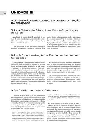 22 UNIDADE III
A ORIENTAÇÃO EDUCACIONAL E A DEMOCRATIZAÇÃOA ORIENTAÇÃO EDUCACIONAL E A DEMOCRATIZAÇÃO
DA EDUCAÇÃODA EDUCAÇÃO
3.13.1 - A Orientação Educacional Face à Organização
da Escola
A qualidade de ensino não pode ser obtida só por
meio de ações metodológicas, o domínio dos conte-
údos pelos professores ou a melhora das condições
físicas e materiais da escola.
Há necessidade de um movimento pedagógico
dinâmico, democrático e solidário, conduzido pela
equipe técnico-pedagógica para atender às demandas
da sociedade que acontece na escola e o Orientador
Educacional tem um papel importante no Projeto Pe-
dagógico dando ênfase a sua ação, dar suporte técnico
ao planejamento global da escola e particulares, tais
como: avaliação, alfabetização, planejamento, currí-
culo, inclusão etc.
3.23.2 - A Democratização da Escola: As Instâncias
Colegiadas
O trabalho docente é parte integrante do processo edu-
cativo mais global, pelo quais os membros da socieda-
de são preparados para a participação na vida social.
A educação – ou seja, a prática educativa – é um fenô-
meno social e universal, sendo uma atividade humana
necessária à existência e funcionamento de todas as so-
ciedades. Cada sociedade precisa cuidar da formação
dos indivíduos, auxiliar no desenvolvimento de suas
capacidades físicas e espirituais, prepará-los para a par-
ticipação ativa e transformadora nas várias instâncias
sociais, tendo o pedagogo o mesmo ponto de partia do
docente. (Libâneo, 2001 p. 17)
Nesse contexto, devemos entender o papel impor-
tante da democratização escolar. Para isso, devemos
ter clareza de nossas convicções políticas e pedagó-
gicas em relação ao trabalho escolar, ou seja: o que
pensamos sobre o papel da escola na formação de ci-
dadãos ativos e participantes na vida social.
Isto indica que não se trata, somente, de copiar
os objetivos previstos no programa oﬁcial, mas re-
avaliá-los, constantemente, em função das contra-
dições existentes em nossa sociedade. Isso é tarefa
de todos.
3.33.3 - Escola, Inclusão e Cidadania
A função social da escola é a de criar um contexto
que garanta a todos o desenvolvimento pleno de suas
personalidades e habilidades por meio da constituição
de conteúdo, conceito e valores necessários à vida em
sociedade, oferecendo instrumentos de compreensão
e de ressigniﬁcação da realidade. Deve ainda favo-
recer a participação dos alunos nas relações sociais
diversiﬁcadas, cada vez mais amplas.
Embora a constituição do cidadão comesse no ambiente fa-
miliar e ocorra em diversas formas de convívio, é a escola,
por excelência, o espaço responsável pela sua formação in-
telectual, socioafetiva, cognitiva, de modo a que atue com
competência e signiﬁcados, a partir de signiﬁcados já exis-
tente. Por isto, e preciso oferecer uma educação que possa
ampliar suas referências no mundo, beneﬁciando todas as
formas de expressão, de linguagem e de participação críti-
ca e construtiva. (DCN – Diretrizes Curriculares nacionais
p.48. RJ).
Ao estabelecermos o encontro escola, inclusão e
cidadania devem ter em mente, reﬂexões coletivas
sobre os direitos que as pessoas (crianças, jovens
e adultos) têm, independentemente de apresenta-
rem algumas diferenças, pois estão em um espaço
pedagógico, de serem incluídos. Esse processo de
inclusão relaciona-se com as desigualdades de uma
sociedade de classes, por exemplo, como a nossa.
Assim, começa, lentamente, um movimento em prol
de uma inclusão emancipatória.
 