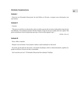 25
Atividades Complementares
Unidade I
Entreviste um Orientador Educacional, da rede Pública ou Privada, e compare essas informações com
suas leituras.
Unidade II
Comente:
“Não posso ser professor se não percebo, cada vez melhor, que por não ser neutra, minha prática exige de mim
uma deﬁnição. Uma tomada de posição. Decisão. Ruptura. Exige de mim que escolha entre isto e aquilo. Não
posso ser professor a favor de quem quer que seja e a favor de não importa o quê...”.
(FREIRE, 1996, p.45)
Unidade III
Pense, reﬂita e responda.
Planejar é um ato humano. Fazer projetos é aplicar a ação de planejar na vida social.
Na escola, que faz parte da vida social, o movimento de planejar, coletiva e democraticamente, signiﬁca res-
ponder aos direitos e deveres de toda a comunidade.
Você concorda com isso? O Orientador Educacional deve planejar? Explique.
 