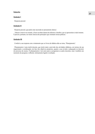 27
Gabarito
Unidade I
Resposta pessoal.
Unidade II
Resposta pessoal, que pode estar ancorada no pensamento abaixo:
‘Educar é intervir no mundo, é fazer escolhas diante dos dilemas e desaﬁos, que se apresentam a todo instante.
É preciso, portanto, ter muita clareza dos princípios que orientam nossas práticas.’
Unidade III
Conferir a sua resposta com o tratamento que os livros de didática dão ao tema, ‘Planejamento’.
Planejamento é uma tarefa docente, que inclui tanto a previsão das atividades didáticas, em termos da sua
organização e coordenação, em face dos objetivos propostos, quanto a sua revisão e adequação no decorrer
do processo de ensino. O planejamento é um meio para se programar as ações docentes, mas é também um
momento de pesquisa e reﬂexão, intimamente ligado à avaliação.
 