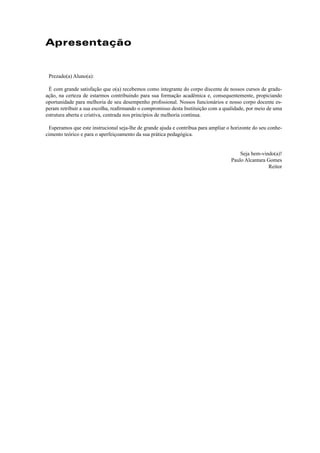 Apresentação
Prezado(a) Aluno(a):
É com grande satisfação que o(a) recebemos como integrante do corpo discente de nossos cursos de gradu-
ação, na certeza de estarmos contribuindo para sua formação acadêmica e, consequentemente, propiciando
oportunidade para melhoria de seu desempenho proﬁssional. Nossos funcionários e nosso corpo docente es-
peram retribuir a sua escolha, reaﬁrmando o compromisso desta Instituição com a qualidade, por meio de uma
estrutura aberta e criativa, centrada nos princípios de melhoria contínua.
Esperamos que este instrucional seja-lhe de grande ajuda e contribua para ampliar o horizonte do seu conhe-
cimento teórico e para o aperfeiçoamento da sua prática pedagógica.
Seja bem-vindo(a)!
Paulo Alcantara Gomes
Reitor
 