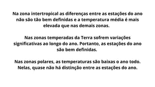 Na zona intertropical as diferenças entre as estações do ano
não são tão bem definidas e a temperatura média é mais
elevada que nas demais zonas.
Nas zonas temperadas da Terra sofrem variações
significativas ao longo do ano. Portanto, as estações do ano
são bem definidas.
Nas zonas polares, as temperaturas são baixas o ano todo.
Nelas, quase não há distinção entre as estações do ano.
 