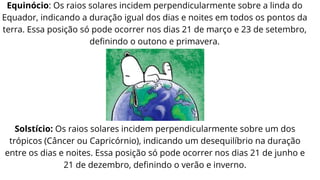 Equinócio: Os raios solares incidem perpendicularmente sobre a linda do
Equador, indicando a duração igual dos dias e noites em todos os pontos da
terra. Essa posição só pode ocorrer nos dias 21 de março e 23 de setembro,
definindo o outono e primavera.
Solstício: Os raios solares incidem perpendicularmente sobre um dos
trópicos (Câncer ou Capricórnio), indicando um desequilíbrio na duração
entre os dias e noites. Essa posição só pode ocorrer nos dias 21 de junho e
21 de dezembro, definindo o verão e inverno.
 