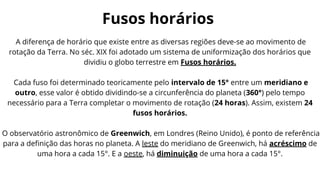 Fusos horários
A diferença de horário que existe entre as diversas regiões deve-se ao movimento de
rotação da Terra. No séc. XIX foi adotado um sistema de uniformização dos horários que
dividiu o globo terrestre em Fusos horários.
Cada fuso foi determinado teoricamente pelo intervalo de 15° entre um meridiano e
outro, esse valor é obtido dividindo-se a circunferência do planeta (360°) pelo tempo
necessário para a Terra completar o movimento de rotação (24 horas). Assim, existem 24
fusos horários.
O observatório astronômico de Greenwich, em Londres (Reino Unido), é ponto de referência
para a definição das horas no planeta. A leste do meridiano de Greenwich, há acréscimo de
uma hora a cada 15°. E a oeste, há diminuição de uma hora a cada 15°.
 