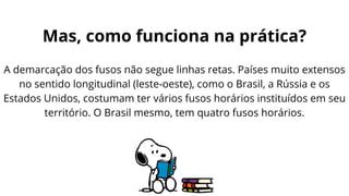 A demarcação dos fusos não segue linhas retas. Países muito extensos
no sentido longitudinal (leste-oeste), como o Brasil, a Rússia e os
Estados Unidos, costumam ter vários fusos horários instituídos em seu
território. O Brasil mesmo, tem quatro fusos horários.
Mas, como funciona na prática?
 