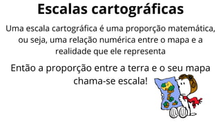 Escalas cartográficas
Uma escala cartográfica é uma proporção matemática,
ou seja, uma relação numérica entre o mapa e a
realidade que ele representa
Então a proporção entre a terra e o seu mapa
chama-se escala!
 