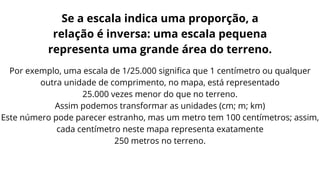 Por exemplo, uma escala de 1/25.000 significa que 1 centímetro ou qualquer
outra unidade de comprimento, no mapa, está representado
25.000 vezes menor do que no terreno.
Assim podemos transformar as unidades (cm; m; km)
Este número pode parecer estranho, mas um metro tem 100 centímetros; assim,
cada centímetro neste mapa representa exatamente
250 metros no terreno.
Se a escala indica uma proporção, a
relação é inversa: uma escala pequena
representa uma grande área do terreno.
 