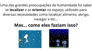 Uma das grandes preocupações da humanidade foi saber
se localizar e se orientar no espaço; utilizado para
diversas necessidades como localizar alimento, abrigo,
navegar e etc…
Mas… como eles faziam isso?
 