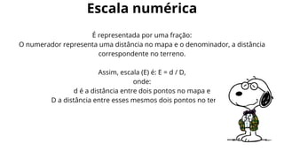 É representada por uma fração:
O numerador representa uma distância no mapa e o denominador, a distância
correspondente no terreno.
Assim, escala (E) é: E = d / D,
onde:
d é a distância entre dois pontos no mapa e
D a distância entre esses mesmos dois pontos no terreno.
Escala numérica
 