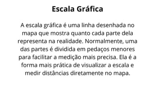 A escala gráfica é uma linha desenhada no
mapa que mostra quanto cada parte dela
representa na realidade. Normalmente, uma
das partes é dividida em pedaços menores
para facilitar a medição mais precisa. Ela é a
forma mais prática de visualizar a escala e
medir distâncias diretamente no mapa.
Escala Gráfica
 